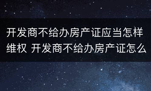 开发商不给办房产证应当怎样维权 开发商不给办房产证怎么办,起诉有用吗?