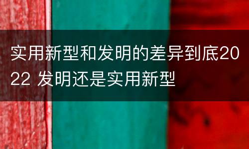 实用新型和发明的差异到底2022 发明还是实用新型