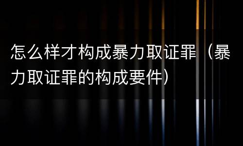 怎么样才构成暴力取证罪（暴力取证罪的构成要件）
