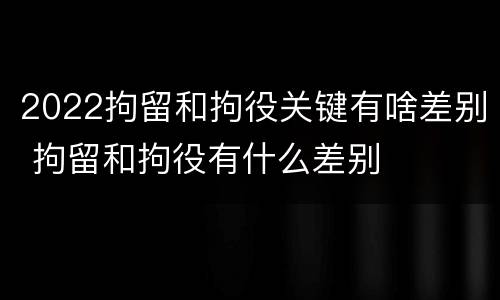 2022拘留和拘役关键有啥差别 拘留和拘役有什么差别