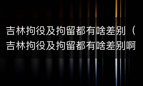 吉林拘役及拘留都有啥差别（吉林拘役及拘留都有啥差别啊）