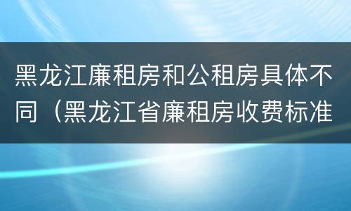 黑龙江廉租房和公租房具体不同（黑龙江省廉租房收费标准是多少）