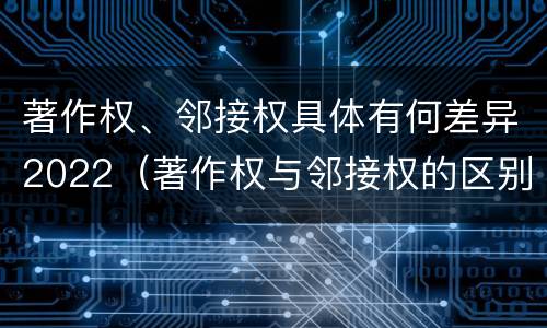 著作权、邻接权具体有何差异2022（著作权与邻接权的区别）