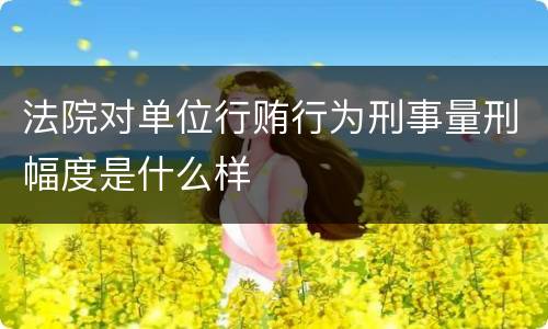 法院对单位行贿行为刑事量刑幅度是什么样