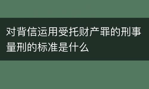 对背信运用受托财产罪的刑事量刑的标准是什么