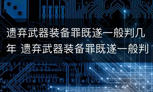 遗弃武器装备罪既遂一般判几年 遗弃武器装备罪既遂一般判几年以上