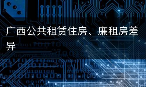 广西公共租赁住房、廉租房差异
