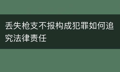 丢失枪支不报构成犯罪如何追究法律责任