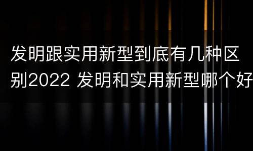 发明跟实用新型到底有几种区别2022 发明和实用新型哪个好