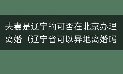夫妻是辽宁的可否在北京办理离婚（辽宁省可以异地离婚吗）