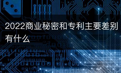 2022商业秘密和专利主要差别有什么