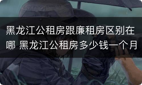 黑龙江公租房跟廉租房区别在哪 黑龙江公租房多少钱一个月