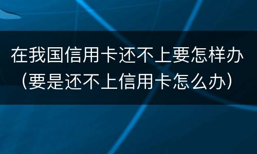 在我国信用卡还不上要怎样办（要是还不上信用卡怎么办）