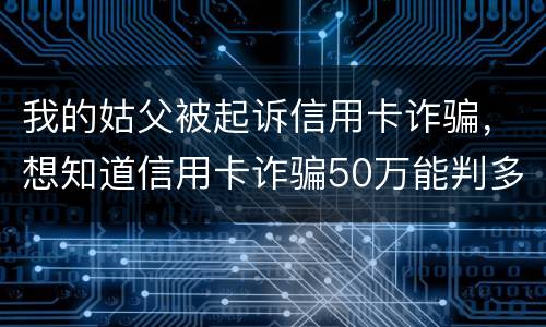 我的姑父被起诉信用卡诈骗，想知道信用卡诈骗50万能判多少年