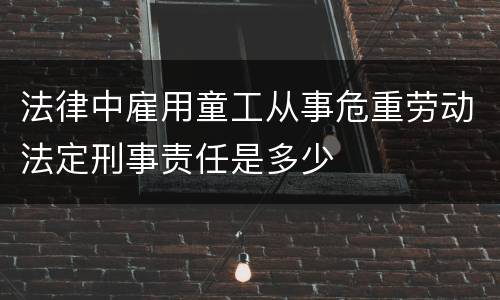 法律中雇用童工从事危重劳动法定刑事责任是多少
