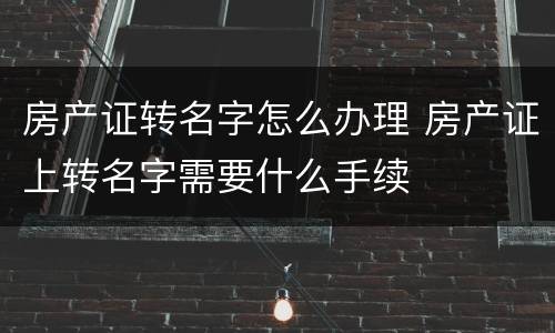 房产证转名字怎么办理 房产证上转名字需要什么手续
