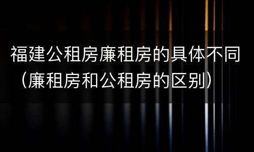 福建公租房廉租房的具体不同（廉租房和公租房的区别）