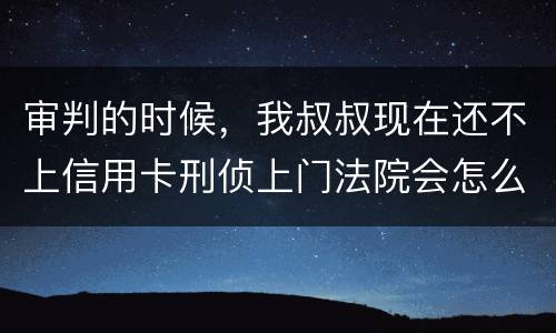 审判的时候，我叔叔现在还不上信用卡刑侦上门法院会怎么判刑