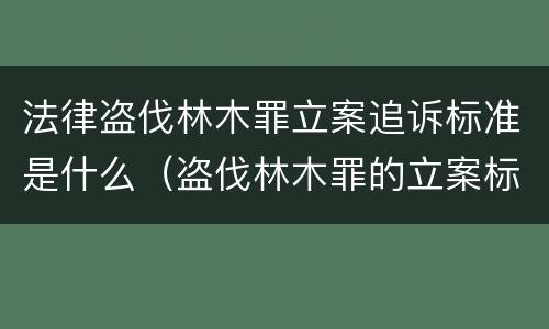 法律盗伐林木罪立案追诉标准是什么（盗伐林木罪的立案标准是）