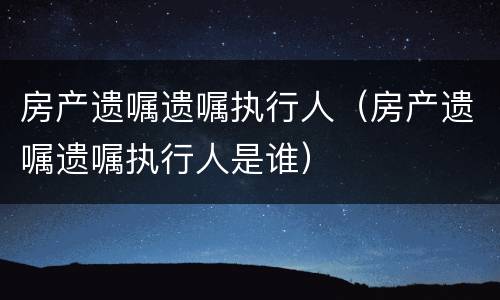 房产遗嘱遗嘱执行人（房产遗嘱遗嘱执行人是谁）
