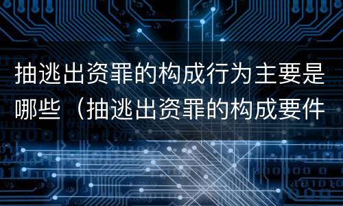 抽逃出资罪的构成行为主要是哪些（抽逃出资罪的构成要件）