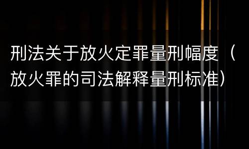 刑法关于放火定罪量刑幅度（放火罪的司法解释量刑标准）