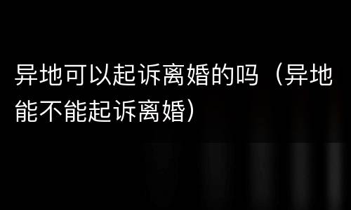异地可以起诉离婚的吗（异地能不能起诉离婚）