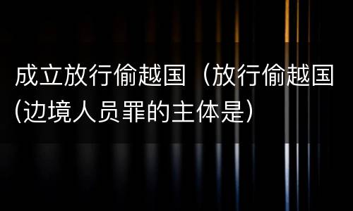 成立放行偷越国（放行偷越国(边境人员罪的主体是）