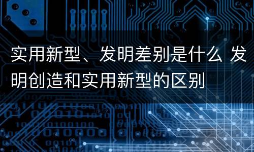 实用新型、发明差别是什么 发明创造和实用新型的区别