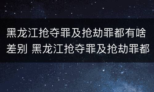 黑龙江抢夺罪及抢劫罪都有啥差别 黑龙江抢夺罪及抢劫罪都有啥差别呢