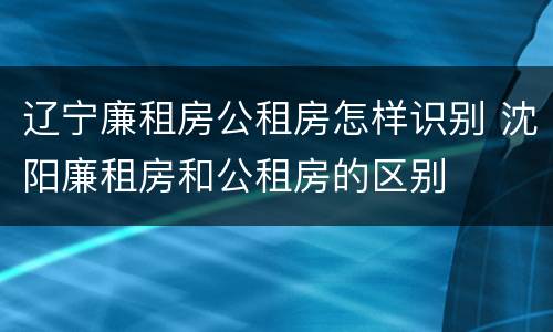 辽宁廉租房公租房怎样识别 沈阳廉租房和公租房的区别