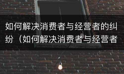 如何解决消费者与经营者的纠纷（如何解决消费者与经营者的纠纷问题）