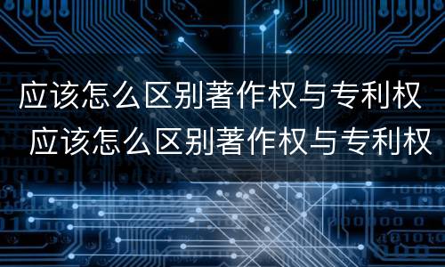 应该怎么区别著作权与专利权 应该怎么区别著作权与专利权的关系