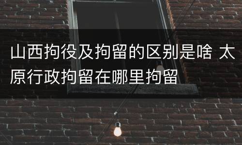 山西拘役及拘留的区别是啥 太原行政拘留在哪里拘留