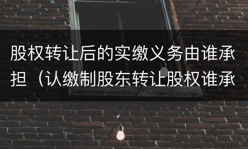股权转让后的实缴义务由谁承担（认缴制股东转让股权谁承担出资义务）
