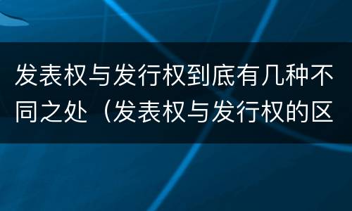 发表权与发行权到底有几种不同之处（发表权与发行权的区别）