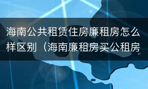 海南公共租赁住房廉租房怎么样区别（海南廉租房买公租房后悔了）