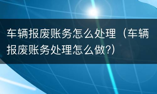 车辆报废账务怎么处理（车辆报废账务处理怎么做?）