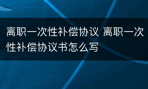 离职一次性补偿协议 离职一次性补偿协议书怎么写