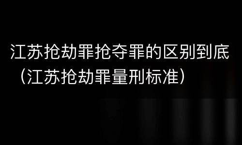 江苏抢劫罪抢夺罪的区别到底（江苏抢劫罪量刑标准）
