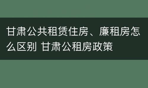 甘肃公共租赁住房、廉租房怎么区别 甘肃公租房政策