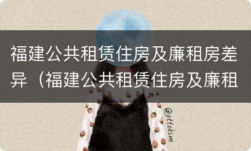 福建公共租赁住房及廉租房差异（福建公共租赁住房及廉租房差异问题）