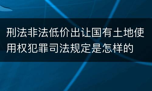 刑法非法低价出让国有土地使用权犯罪司法规定是怎样的
