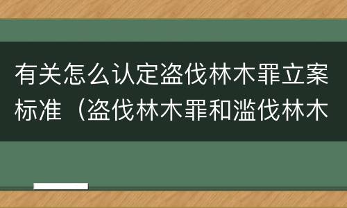 有关怎么认定盗伐林木罪立案标准（盗伐林木罪和滥伐林木罪的立案标准）