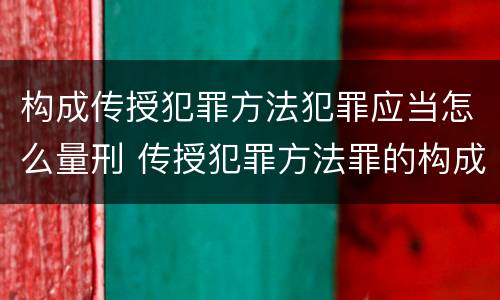 构成传授犯罪方法犯罪应当怎么量刑 传授犯罪方法罪的构成要件