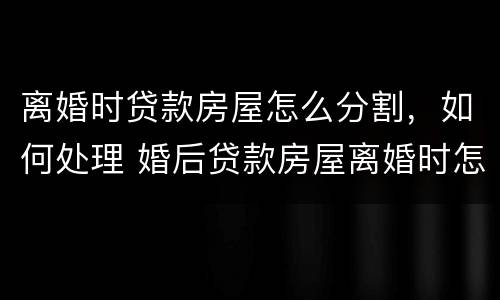 离婚时贷款房屋怎么分割，如何处理 婚后贷款房屋离婚时怎么分割,如何处理?
