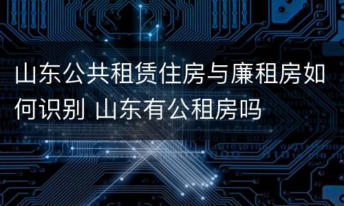 山东公共租赁住房与廉租房如何识别 山东有公租房吗