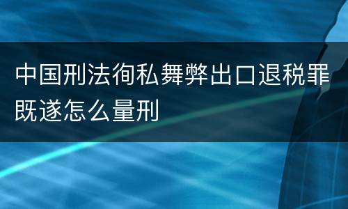 中国刑法徇私舞弊出口退税罪既遂怎么量刑
