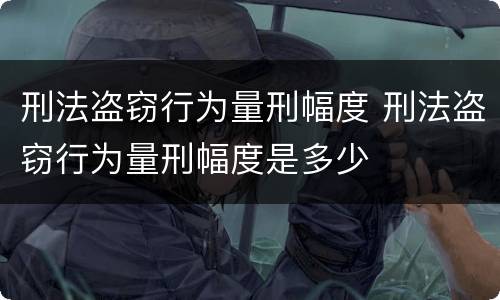 刑法盗窃行为量刑幅度 刑法盗窃行为量刑幅度是多少