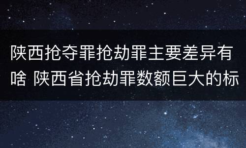 陕西抢夺罪抢劫罪主要差异有啥 陕西省抢劫罪数额巨大的标准